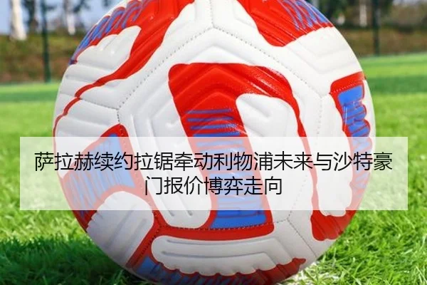 萨拉赫续约拉锯牵动利物浦未来与沙特豪门报价博弈走向