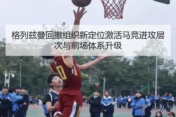 格列兹曼回撤组织新定位激活马竞进攻层次与前场体系升级
