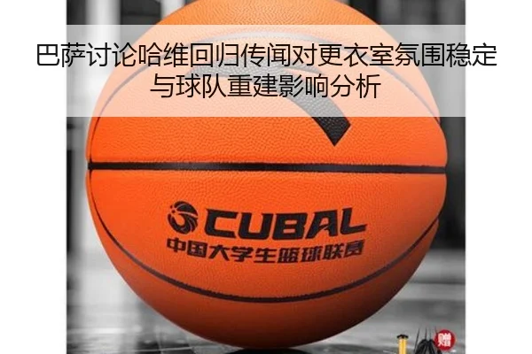 巴萨讨论哈维回归传闻对更衣室氛围稳定与球队重建影响分析