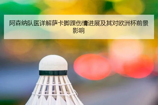 阿森纳队医详解萨卡脚踝伤情进展及其对欧洲杯前景影响