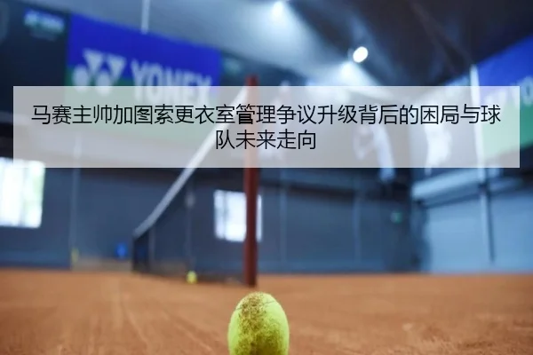 马赛主帅加图索更衣室管理争议升级背后的困局与球队未来走向