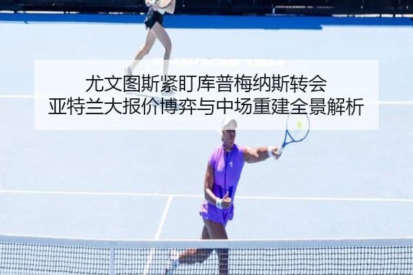 尤文图斯紧盯库普梅纳斯转会 亚特兰大报价博弈与中场重建全景解析