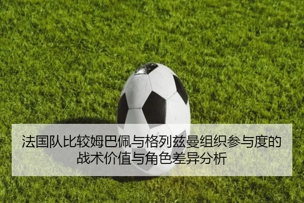 法国队比较姆巴佩与格列兹曼组织参与度的战术价值与角色差异分析