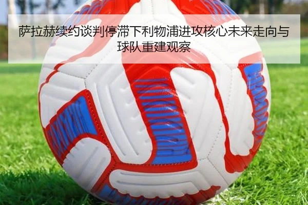 萨拉赫续约谈判停滞下利物浦进攻核心未来走向与球队重建观察