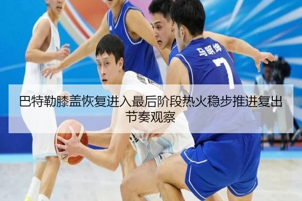 巴特勒膝盖恢复进入最后阶段热火稳步推进复出节奏观察