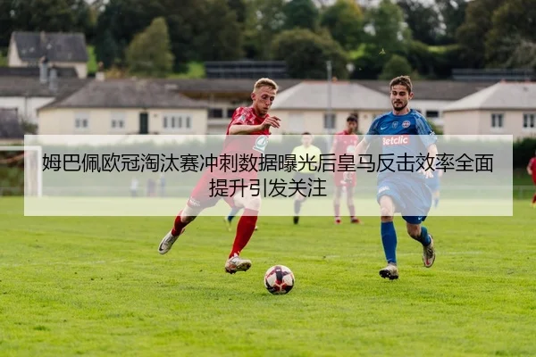 姆巴佩欧冠淘汰赛冲刺数据曝光后皇马反击效率全面提升引发关注